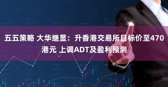 五五策略 大华继显：升香港交易所目标价至470港元 上调ADT及盈利预测