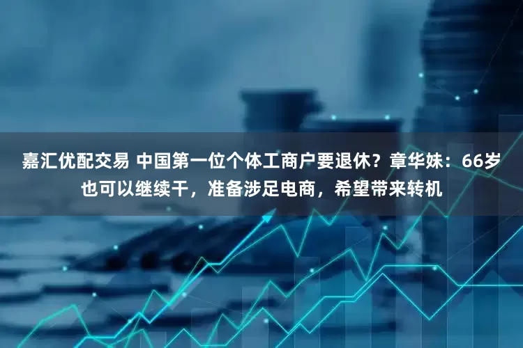 嘉汇优配交易 中国第一位个体工商户要退休？章华妹：66岁也可以继续干，准备涉足电商，希望带来转机