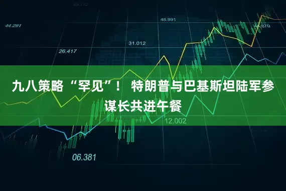 九八策略 “罕见”！ 特朗普与巴基斯坦陆军参谋长共进午餐