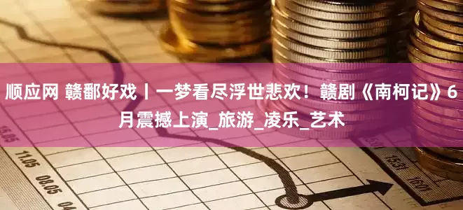 顺应网 赣鄱好戏丨一梦看尽浮世悲欢！赣剧《南柯记》6月震撼上演_旅游_凌乐_艺术