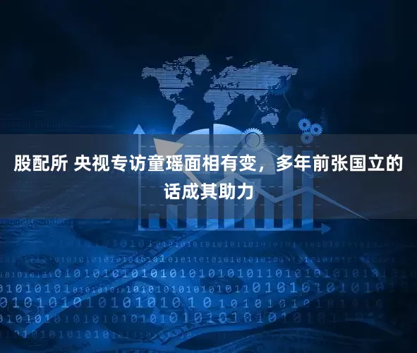 股配所 央视专访童瑶面相有变，多年前张国立的话成其助力