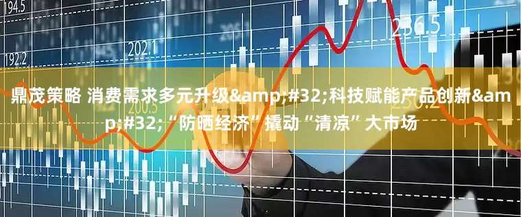 鼎茂策略 消费需求多元升级&#32;科技赋能产品创新&#32;“防晒经济”撬动“清凉”大市场