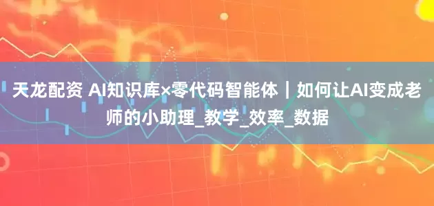 天龙配资 AI知识库×零代码智能体｜如何让AI变成老师的小助理_教学_效率_数据