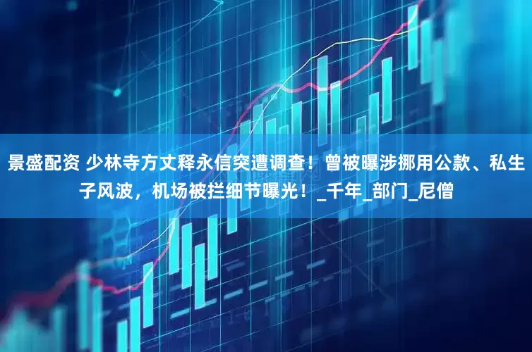 景盛配资 少林寺方丈释永信突遭调查！曾被曝涉挪用公款、私生子风波，机场被拦细节曝光！_千年_部门_尼僧
