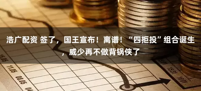 浩广配资 签了，国王宣布！离谱！“四拒投”组合诞生，威少再不做背锅侠了