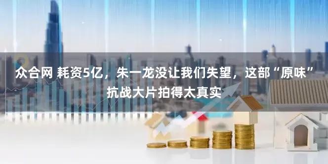 众合网 耗资5亿，朱一龙没让我们失望，这部“原味”抗战大片拍得太真实