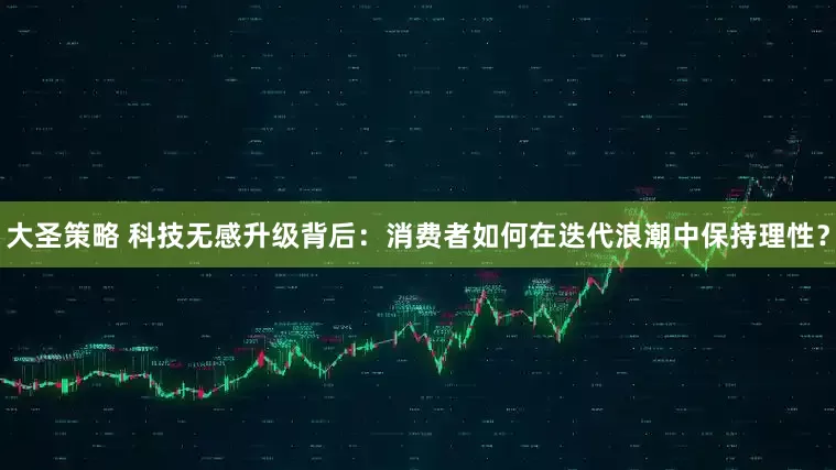 大圣策略 科技无感升级背后：消费者如何在迭代浪潮中保持理性？