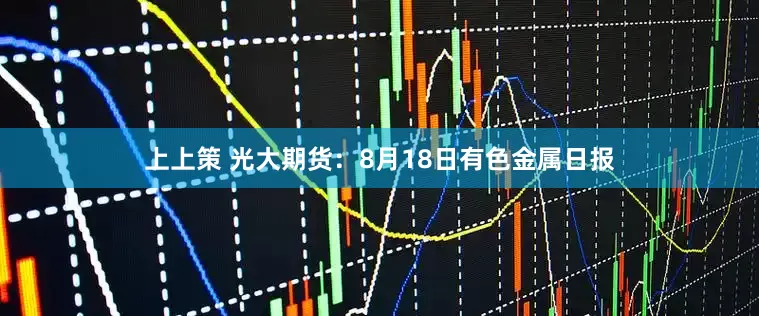 上上策 光大期货：8月18日有色金属日报