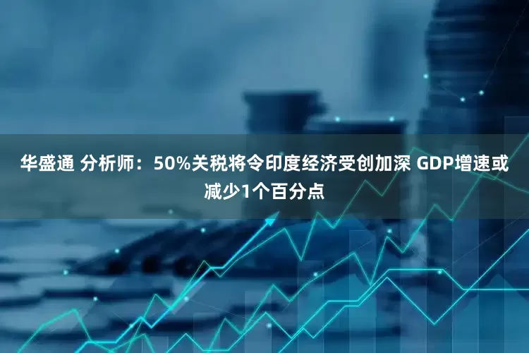 华盛通 分析师：50%关税将令印度经济受创加深 GDP增速或减少1个百分点