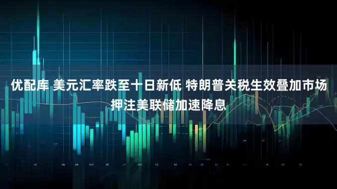 优配库 美元汇率跌至十日新低 特朗普关税生效叠加市场押注美联储加速降息