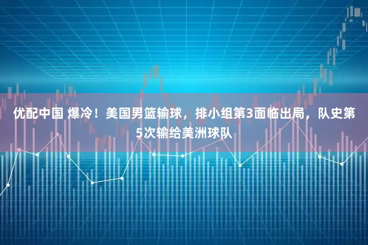 优配中国 爆冷！美国男篮输球，排小组第3面临出局，队史第5次输给美洲球队