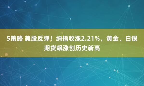 5策略 美股反弹!纳指收涨2.21%,黄金、白银期货飙涨创历史新高