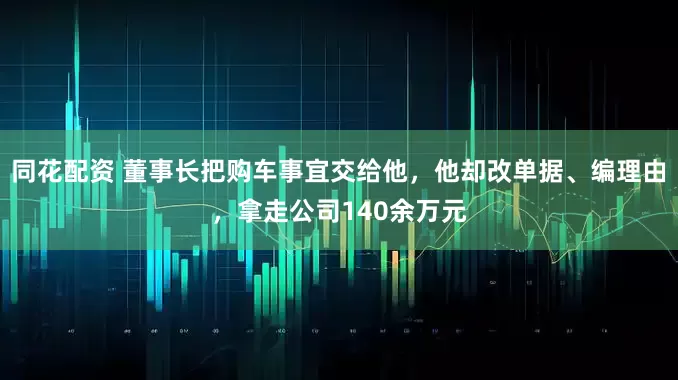 同花配资 董事长把购车事宜交给他,他却改单据、编理由,拿走公司140余万元