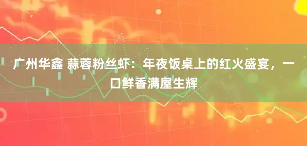 广州华鑫 蒜蓉粉丝虾：年夜饭桌上的红火盛宴，一口鲜香满屋生辉