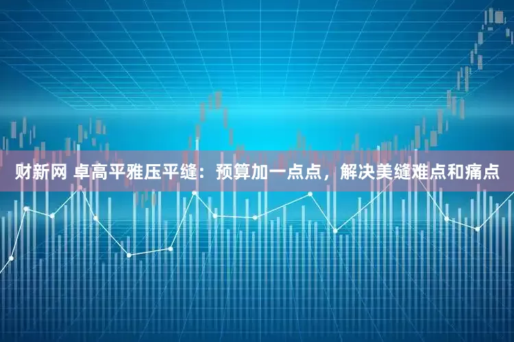 财新网 卓高平雅压平缝：预算加一点点，解决美缝难点和痛点