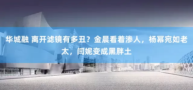 华城融 离开滤镜有多丑？金晨看着渗人，杨幂宛如老太，闫妮变成黑胖土