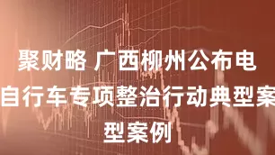 聚财略 广西柳州公布电动自行车专项整治行动典型案例
